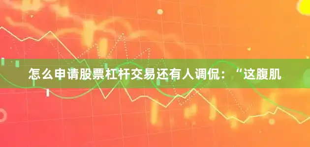 怎么申请股票杠杆交易还有人调侃：“这腹肌