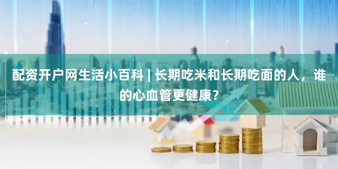 配资开户网生活小百科 | 长期吃米和长期吃面的人，谁的心血管更健康？