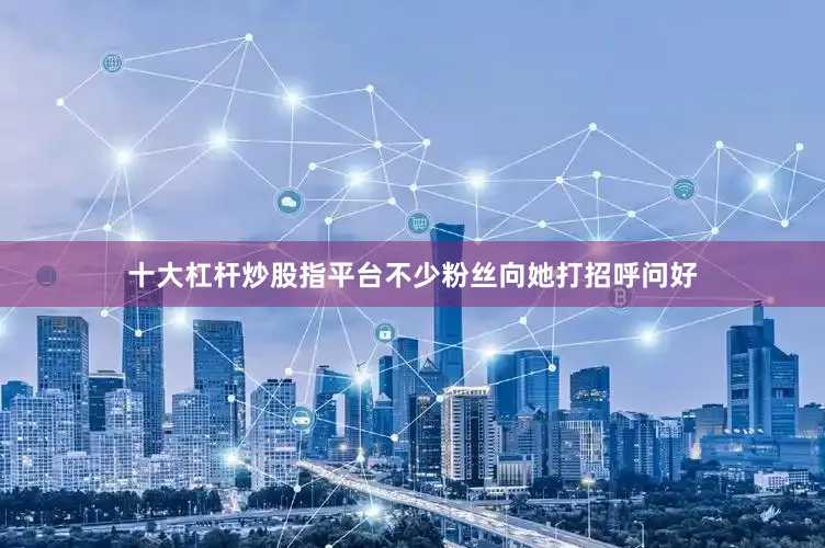十大杠杆炒股指平台不少粉丝向她打招呼问好
