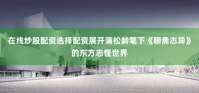 在线炒股配资选择配资展开蒲松龄笔下《聊斋志异》的东方志怪世界