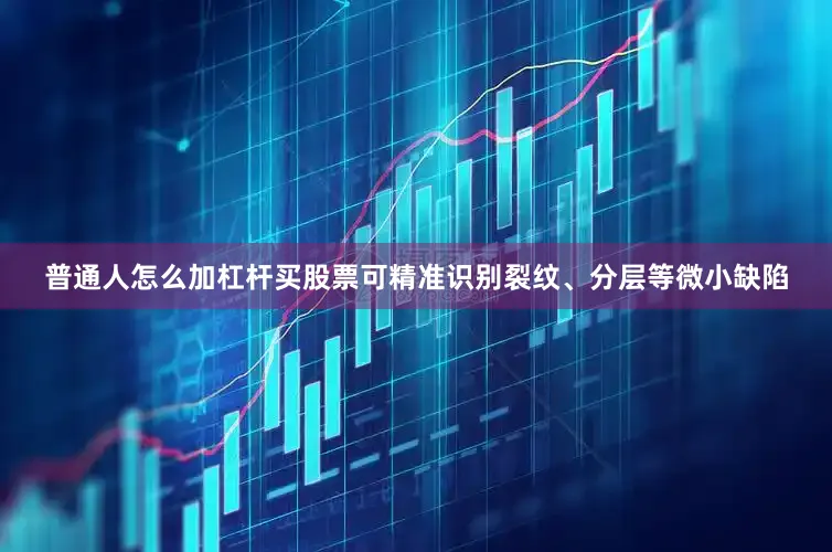 普通人怎么加杠杆买股票可精准识别裂纹、分层等微小缺陷